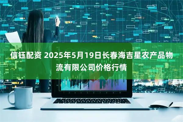 信钰配资 2025年5月19日长春海吉星农产品物流有限公司价格行情