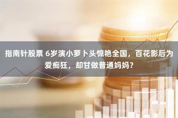 指南针股票 6岁演小萝卜头惊艳全国，百花影后为爱痴狂，却甘做普通妈妈？