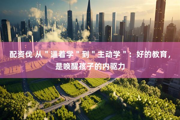 配资伐 从＂逼着学＂到＂主动学＂：好的教育，是唤醒孩子的内驱力