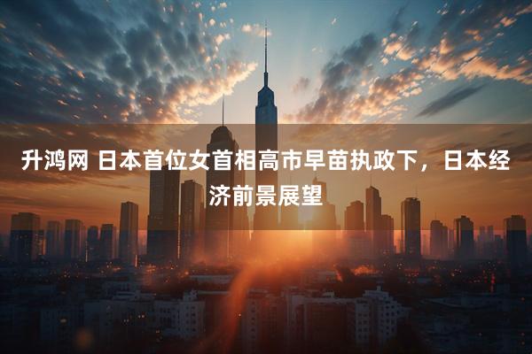 升鸿网 日本首位女首相高市早苗执政下，日本经济前景展望