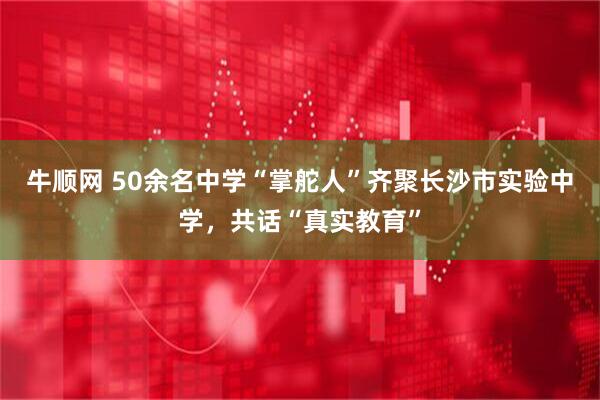 牛顺网 50余名中学“掌舵人”齐聚长沙市实验中学，共话“真实教育”