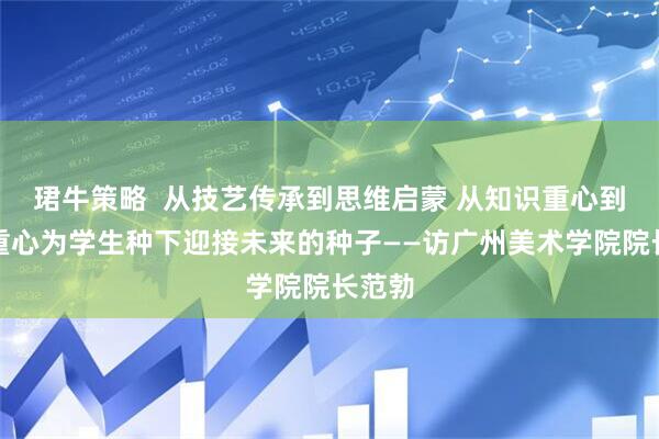 珺牛策略  从技艺传承到思维启蒙 从知识重心到问题重心为学生种下迎接未来的种子——访广州美术学院院长范勃