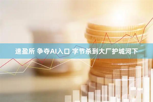 速盈所 争夺AI入口 字节杀到大厂护城河下