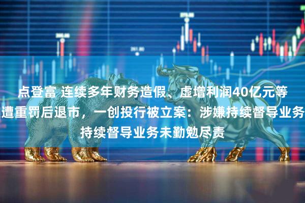 点登富 连续多年财务造假、虚增利润40亿元等，鸿达兴业遭重罚后退市，一创投行被立案：涉嫌持续督导业务未勤勉尽责